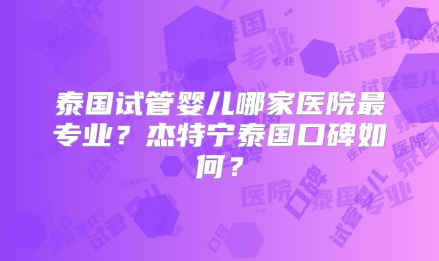 泰国试管婴儿哪家医院最专业?杰特宁泰国口碑如何?