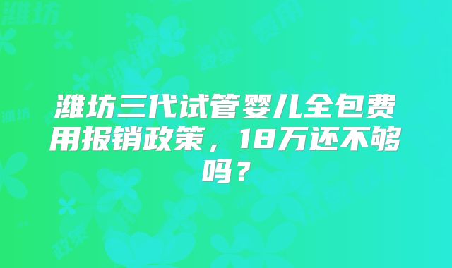 潍坊三代试管婴儿全包费用报销政策,18万还不够吗?