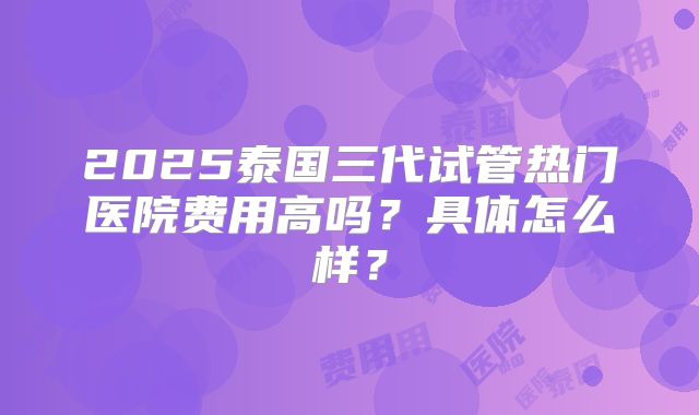 2025泰国三代试管热门医院费用高吗？具体怎么样？