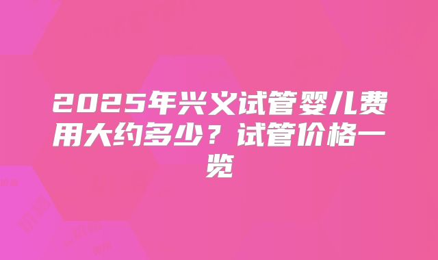 2025年兴义试管婴儿费用大约多少？试管价格一览
