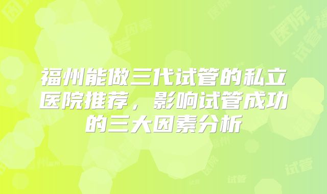 福州能做三代试管的私立医院推荐，影响试管成功的三大因素分析