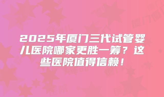2025年厦门三代试管婴儿医院哪家更胜一筹？这些医院值得信赖！
