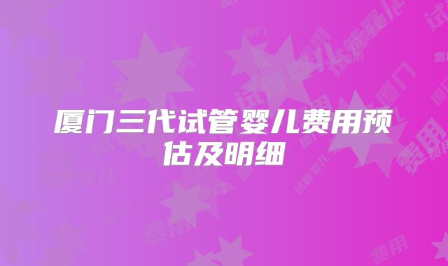 厦门三代试管婴儿费用预估及明细