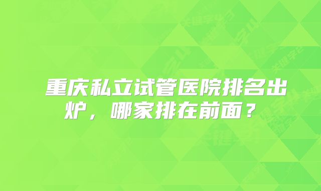 ​重庆私立试管医院排名出炉，哪家排在前面？