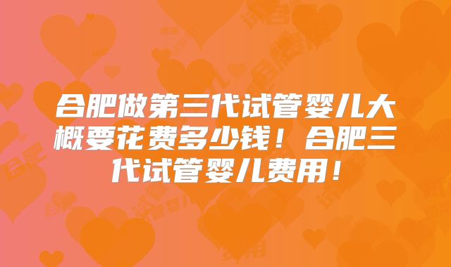 合肥做第三代试管婴儿大概要花费多少钱!合肥三代试管婴儿费用!