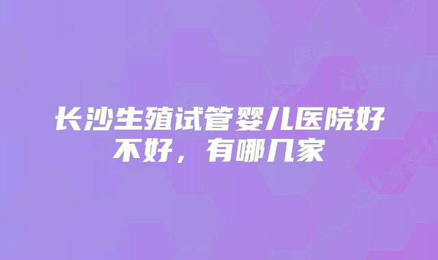 长沙生殖试管婴儿医院好不好,有哪几家