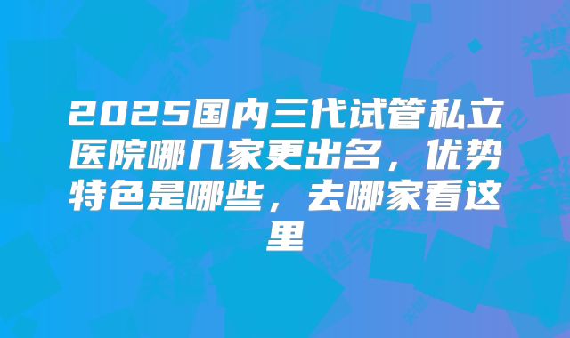 2025国内三代试管私立医院哪几家更出名,优势特色是哪些,去哪家看这里