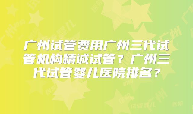 广州试管费用广州三代试管机构精诚试管?广州三代试管婴儿医院排名?