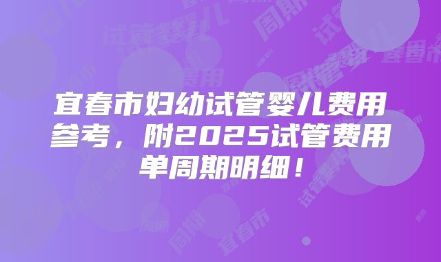 宜春市妇幼试管婴儿费用参考,附2025试管费用单周期明细!