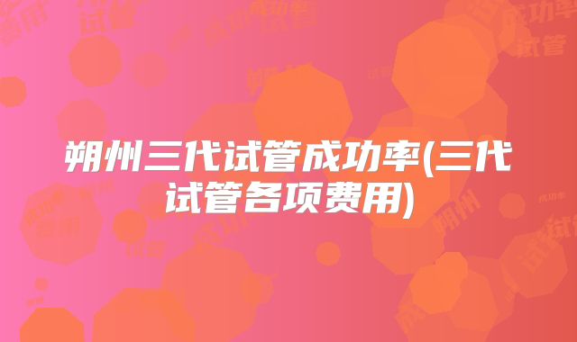 朔州三代试管成功率(三代试管各项费用)
