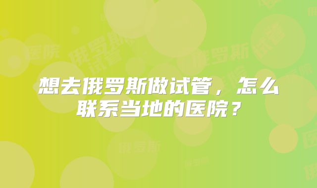 想去俄罗斯做试管,怎么联系当地的医院?