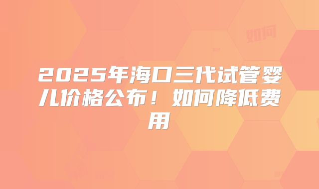 2025年海口三代试管婴儿价格公布！如何降低费用