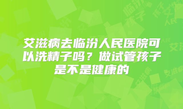 艾滋病去临汾人民医院可以洗精子吗?做试管孩子是不是健康的
