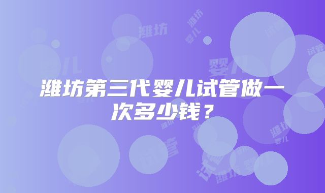 潍坊第三代婴儿试管做一次多少钱？