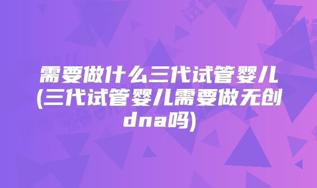 需要做什么三代试管婴儿(三代试管婴儿需要做无创dna吗)