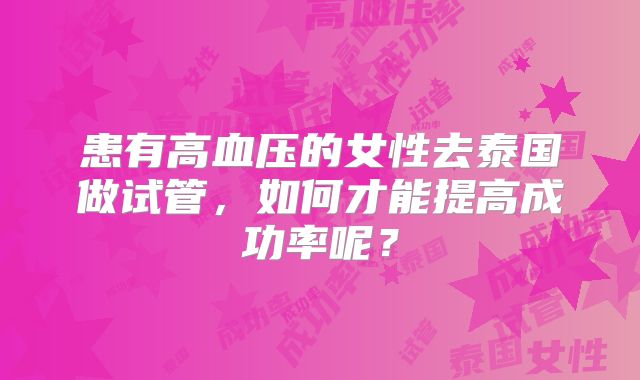 患有高血压的女性去泰国做试管，如何才能提高成功率呢？