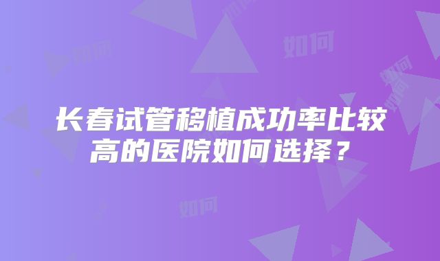 长春试管移植成功率比较高的医院如何选择?