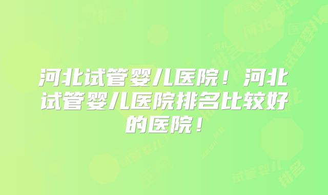 河北试管婴儿医院！河北试管婴儿医院排名比较好的医院！