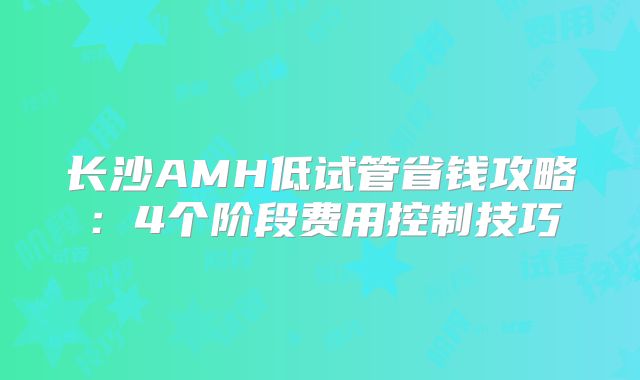 长沙AMH低试管省钱攻略：4个阶段费用控制技巧