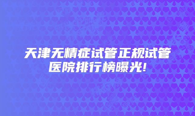 天津无精症试管正规试管医院排行榜曝光!
