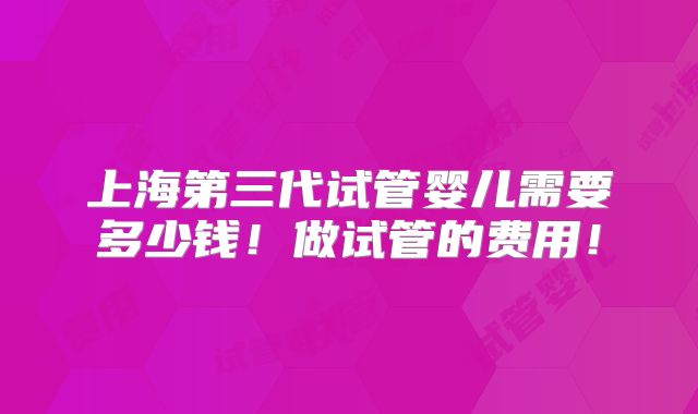上海第三代试管婴儿需要多少钱!做试管的费用!