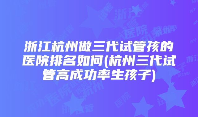 浙江杭州做三代试管孩的医院排名如何(杭州三代试管高成功率生孩子)