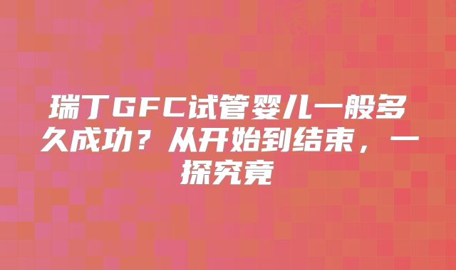 瑞丁GFC试管婴儿一般多久成功?从开始到结束,一探究竟