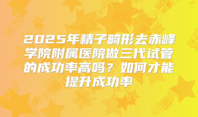 2025年精子畸形去赤峰学院附属医院做三代试管的成功率高吗？如何才能提升成功率