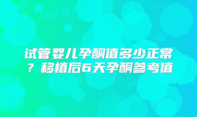 试管婴儿孕酮值多少正常?移植后6天孕酮参考值