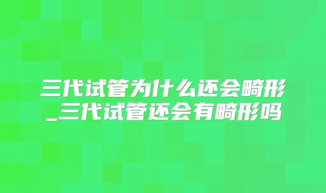 三代试管为什么还会畸形_三代试管还会有畸形吗