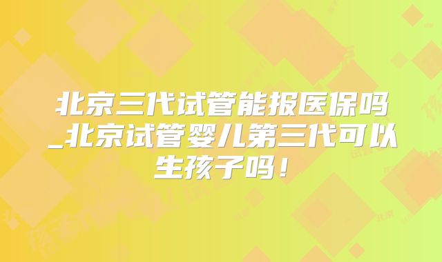 北京三代试管能报医保吗_北京试管婴儿第三代可以生孩子吗!