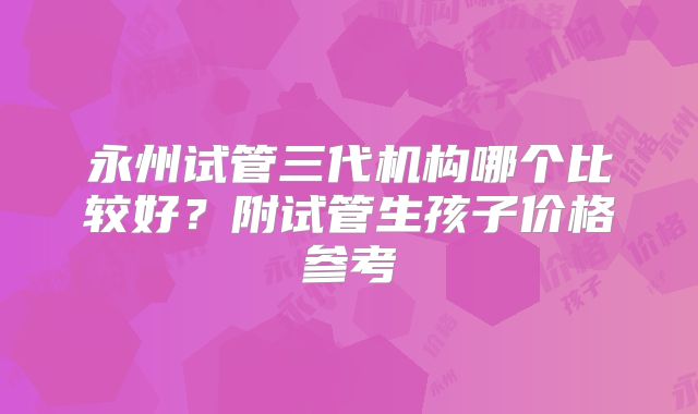 永州试管三代机构哪个比较好?附试管生孩子价格参考