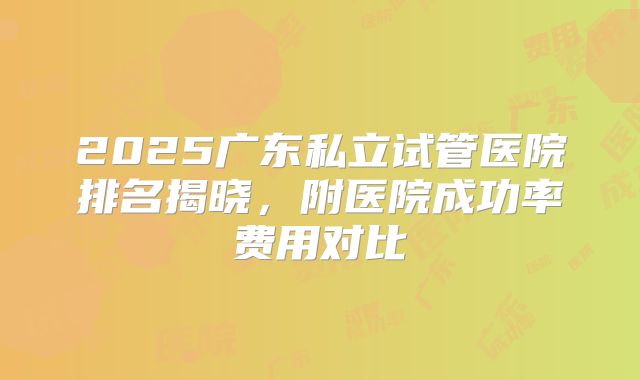 2025广东私立试管医院排名揭晓，附医院成功率费用对比