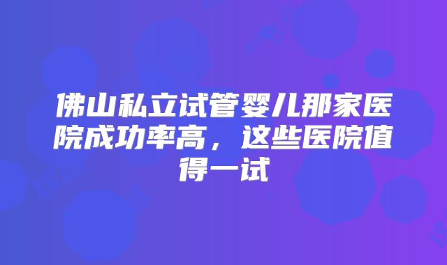 佛山私立试管婴儿那家医院成功率高，这些医院值得一试