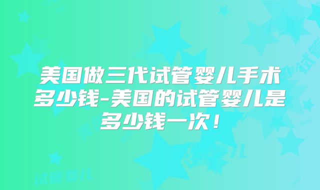 美国做三代试管婴儿手术多少钱-美国的试管婴儿是多少钱一次！