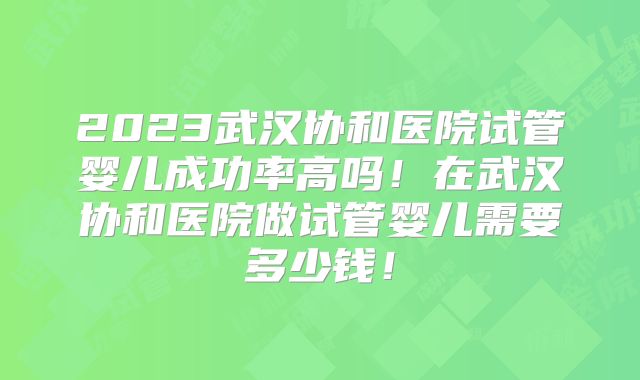 2023武汉协和医院试管婴儿成功率高吗！在武汉协和医院做试管婴儿需要多少钱！