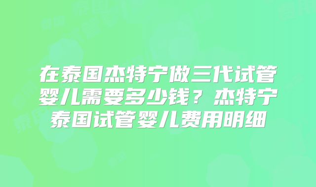 在泰国杰特宁做三代试管婴儿需要多少钱？杰特宁泰国试管婴儿费用明细