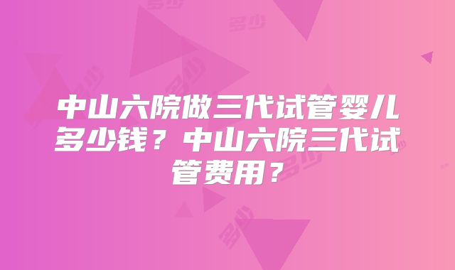 中山六院做三代试管婴儿多少钱?中山六院三代试管费用?
