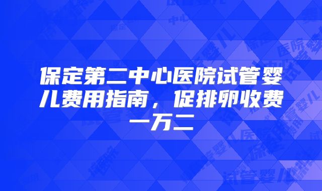 保定第二中心医院试管婴儿费用指南，促排卵收费一万二