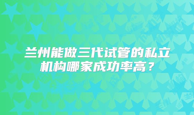 兰州能做三代试管的私立机构哪家成功率高？