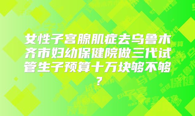 女性子宫腺肌症去乌鲁木齐市妇幼保健院做三代试管生子预算十万块够不够？