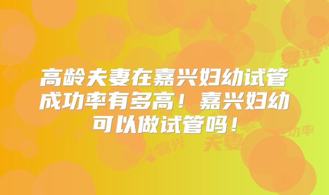 高龄夫妻在嘉兴妇幼试管成功率有多高!嘉兴妇幼可以做试管吗!