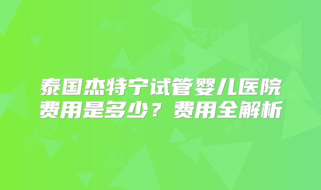 泰国杰特宁试管婴儿医院费用是多少？费用全解析