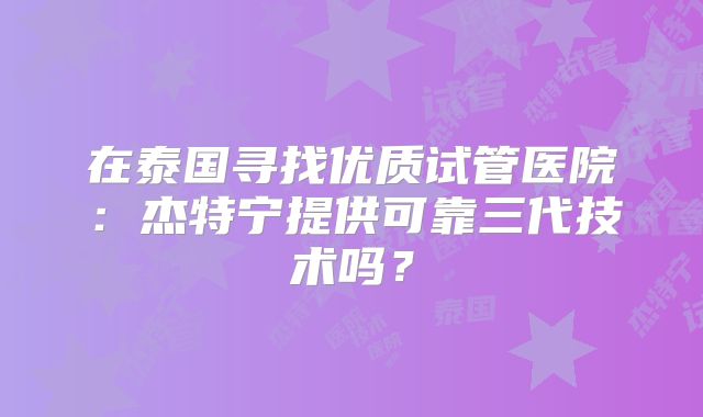 在泰国寻找优质试管医院：杰特宁提供可靠三代技术吗？