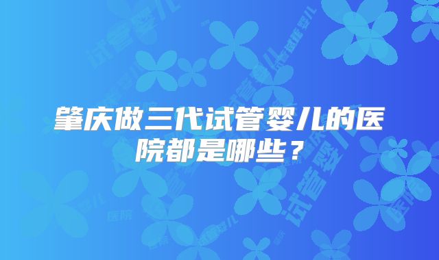 肇庆做三代试管婴儿的医院都是哪些?
