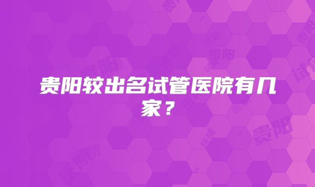 贵阳较出名试管医院有几家？
