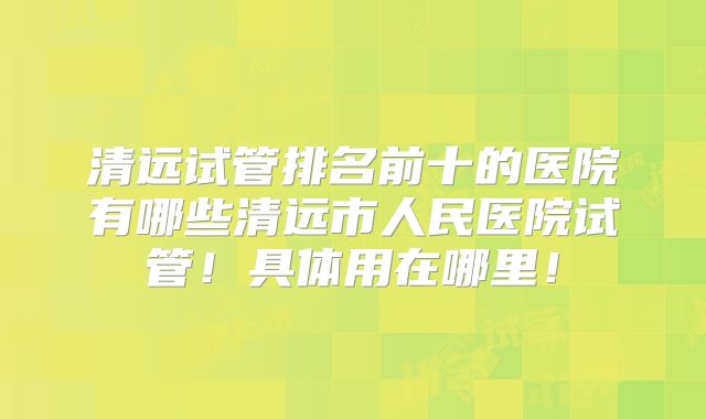 清远试管排名前十的医院有哪些清远市人民医院试管!具体用在哪里!