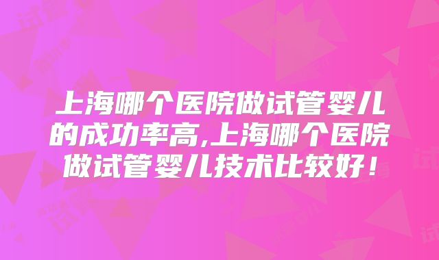 上海哪个医院做试管婴儿的成功率高,上海哪个医院做试管婴儿技术比较好！