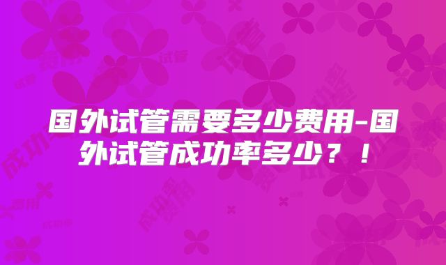国外试管需要多少费用-国外试管成功率多少?!