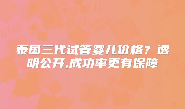 泰国三代试管婴儿价格？透明公开,成功率更有保障